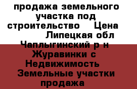 продажа земельного участка под строительство. › Цена ­ 250 000 - Липецкая обл., Чаплыгинский р-н, Журавинки с. Недвижимость » Земельные участки продажа   